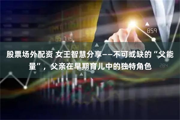 股票场外配资 女王智慧分享——不可或缺的“父能量”，父亲在早期育儿中的独特角色