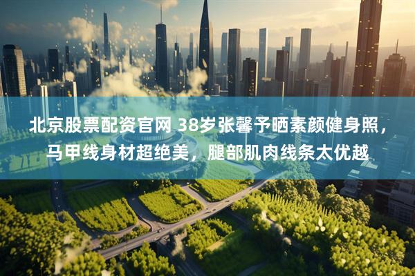 北京股票配资官网 38岁张馨予晒素颜健身照，马甲线身材超绝美，腿部肌肉线条太优越