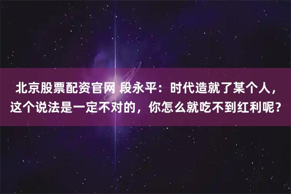 北京股票配资官网 段永平：时代造就了某个人，这个说法是一定不对的，你怎么就吃不到红利呢？