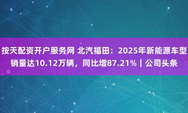 按天配资开户服务网 北汽福田：2025年新能源车型销量达10.12万辆，同比增87.21%｜公司头条