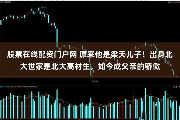 股票在线配资门户网 原来他是梁天儿子！出身北大世家是北大高材生，如今成父亲的骄傲