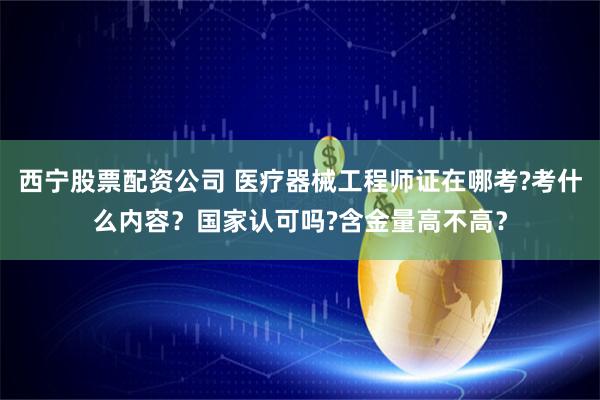 西宁股票配资公司 医疗器械工程师证在哪考?考什么内容？国家认可吗?含金量高不高？
