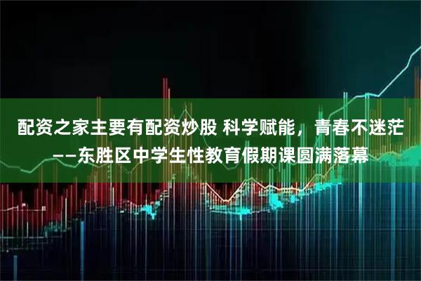 配资之家主要有配资炒股 科学赋能，青春不迷茫——东胜区中学生性教育假期课圆满落幕