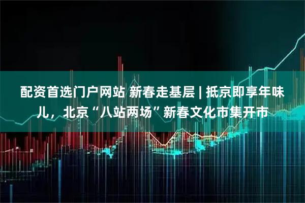 配资首选门户网站 新春走基层 | 抵京即享年味儿，北京“八站两场”新春文化市集开市
