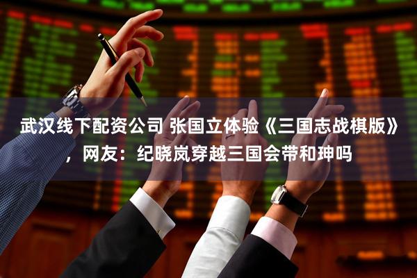 武汉线下配资公司 张国立体验《三国志战棋版》，网友：纪晓岚穿越三国会带和珅吗