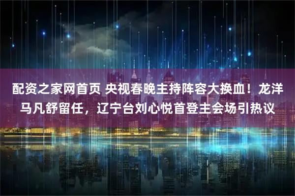 配资之家网首页 央视春晚主持阵容大换血！龙洋马凡舒留任，辽宁台刘心悦首登主会场引热议