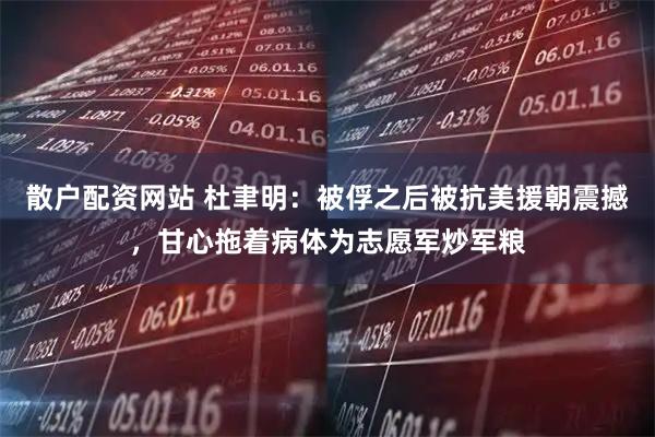 散户配资网站 杜聿明：被俘之后被抗美援朝震撼，甘心拖着病体为志愿军炒军粮