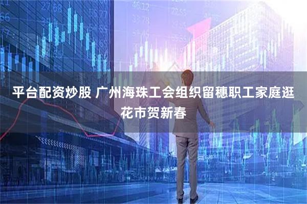 平台配资炒股 广州海珠工会组织留穗职工家庭逛花市贺新春