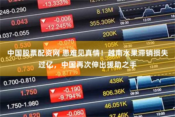 中国股票配资网 患难见真情！越南水果滞销损失过亿，中国再次伸出援助之手