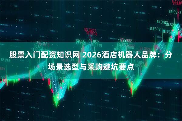 股票入门配资知识网 2026酒店机器人品牌：分场景选型与采购避坑要点