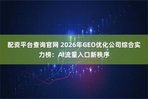 配资平台查询官网 2026年GEO优化公司综合实力榜：AI流量入口新秩序