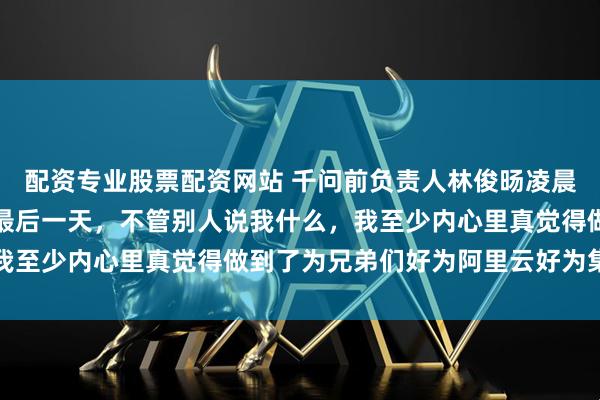 配资专业股票配资网站 千问前负责人林俊旸凌晨发文告别阿里：今天是最后一天，不管别人说我什么，我至少内心里真觉得做到了为兄弟们好为阿里云好为集团好