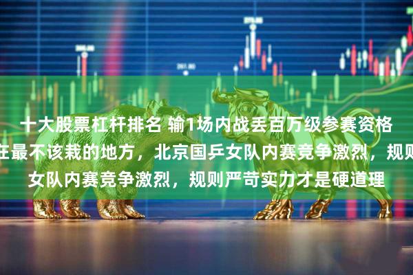 十大股票杠杆排名 输1场内战丢百万级参赛资格，蒯曼半决赛失利栽在最不该栽的地方，北京国乒女队内赛竞争激烈，规则严苛实力才是硬道理