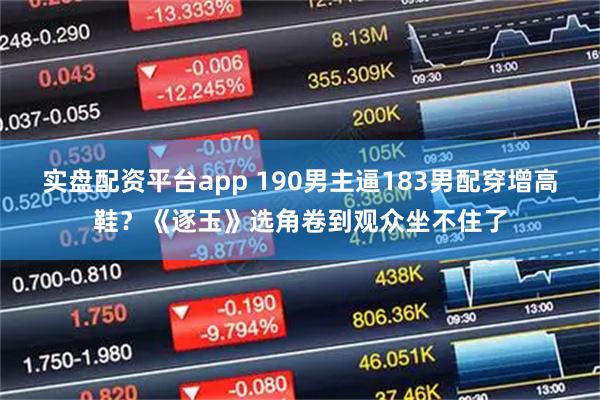 实盘配资平台app 190男主逼183男配穿增高鞋？《逐玉》选角卷到观众坐不住了