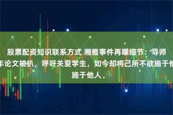 股票配资知识联系方式 湘雅事件再曝细节：导师早年论文被扒，呼吁关爱学生，如今却将己所不欲施于他人