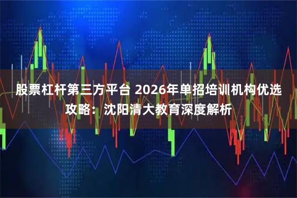 股票杠杆第三方平台 2026年单招培训机构优选攻略：沈阳清大教育深度解析