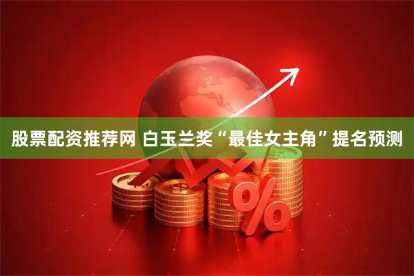 股票配资推荐网 白玉兰奖“最佳女主角”提名预测
