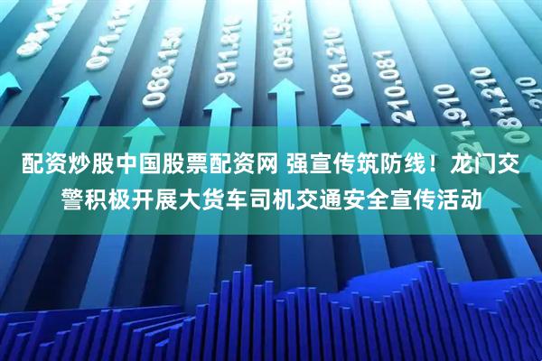 配资炒股中国股票配资网 强宣传筑防线！龙门交警积极开展大货车司机交通安全宣传活动