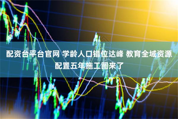 配资台平台官网 学龄人口错位达峰 教育全域资源配置五年施工图来了